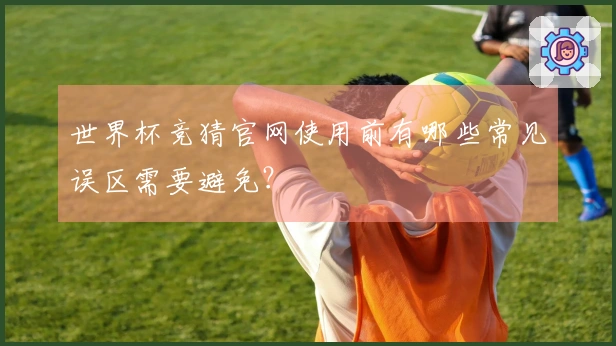 世界杯竞猜官网使用前有哪些常见误区需要避免？