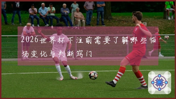 2026世界杯下注前需要了解哪些临场变化与判断窍门